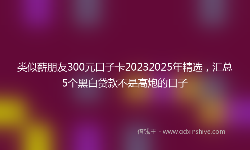 类似薪朋友300元口子卡20232025年精选，汇总5个黑白贷款不是高炮的口子