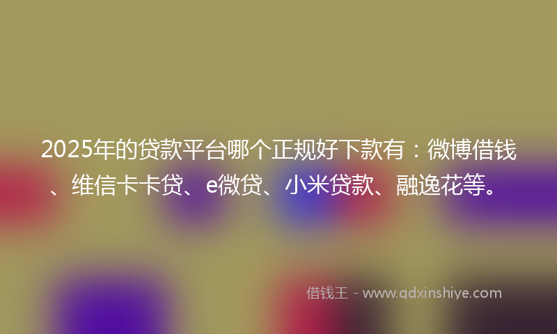 2025年的贷款平台哪个正规好下款有：微博借钱、维信卡卡贷、e微贷、小米贷款、融逸花等。