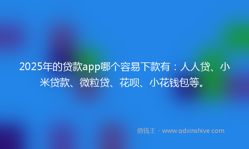 2025年的贷款app哪个容易下款有：人人贷、小米贷款、微粒贷、花呗、小花钱包等。