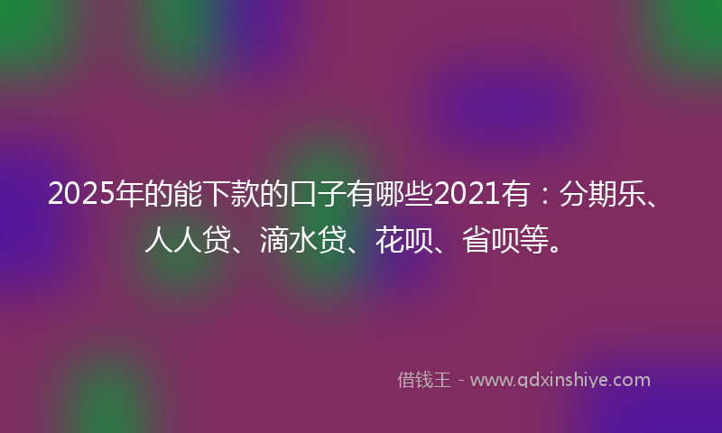 2025年的能下款的口子有哪些2021有：分期乐、人人贷、滴水贷、花呗、省呗等。