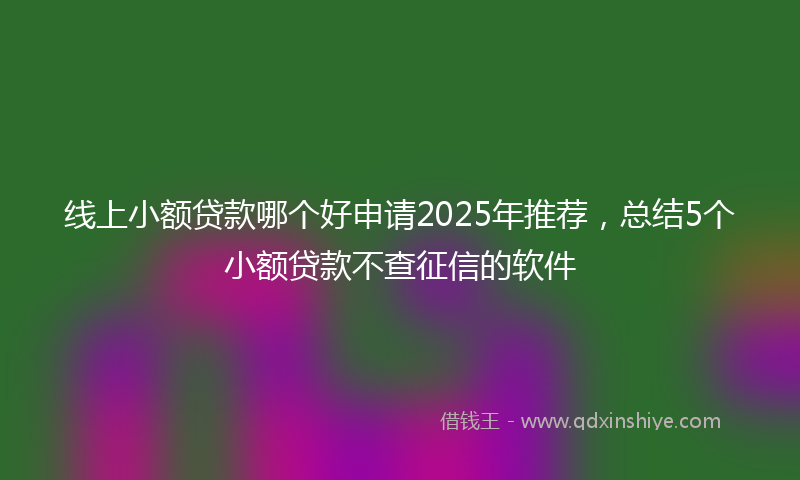 线上小额贷款哪个好申请2025年推荐，总结5个小额贷款不查征信的软件