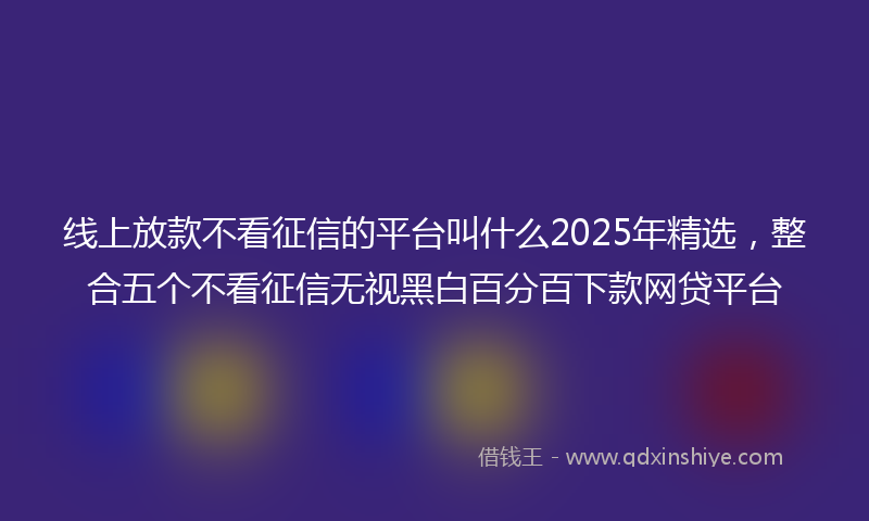 线上放款不看征信的平台叫什么2025年精选，整合五个不看征信无视黑白百分百下款网贷平台