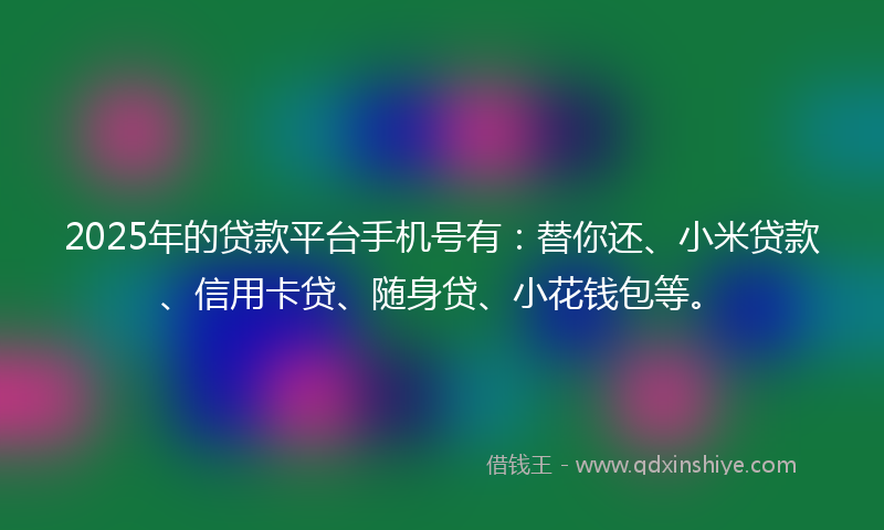 2025年的贷款平台手机号有：替你还、小米贷款、信用卡贷、随身贷、小花钱包等。