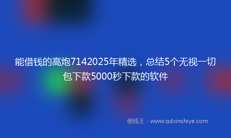 能借钱的高炮7142025年精选，总结5个无视一切包下款5000秒下款的软件