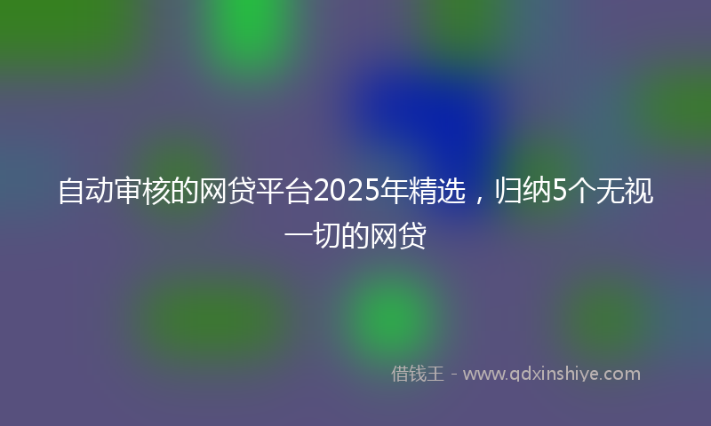 自动审核的网贷平台2025年精选，归纳5个无视一切的网贷