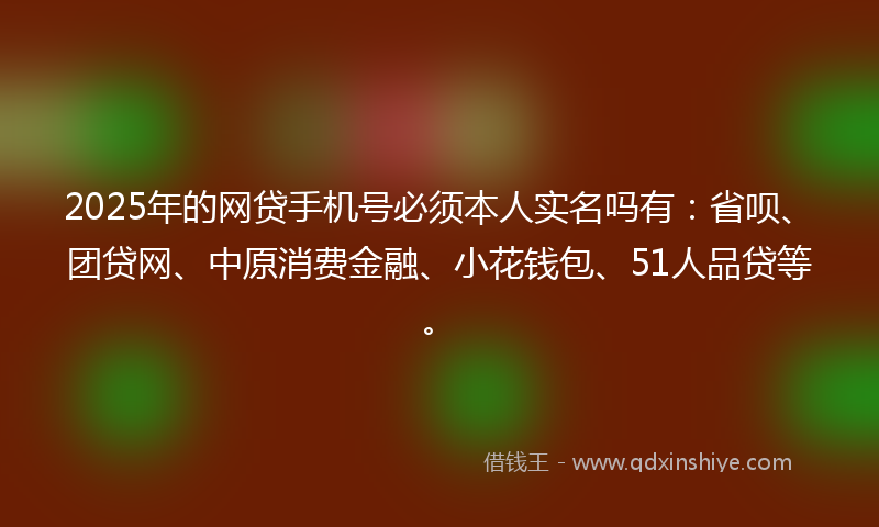 2025年的网贷手机号必须本人实名吗有：省呗、团贷网、中原消费金融、小花钱包、51人品贷等。