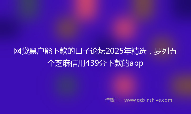 网贷黑户能下款的口子论坛2025年精选，罗列五个芝麻信用439分下款的app