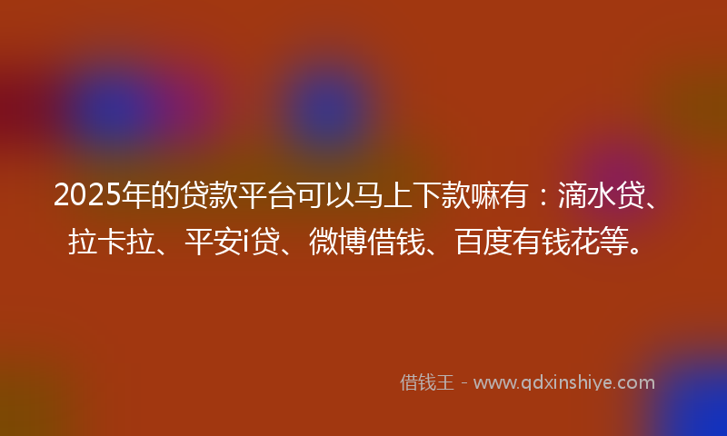 2025年的贷款平台可以马上下款嘛有：滴水贷、拉卡拉、平安i贷、微博借钱、百度有钱花等。