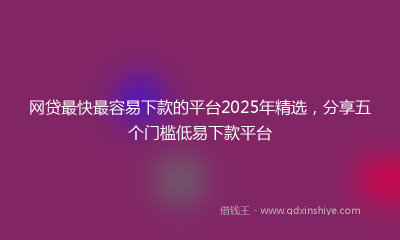 网贷最快最容易下款的平台2025年精选，分享五个门槛低易下款平台