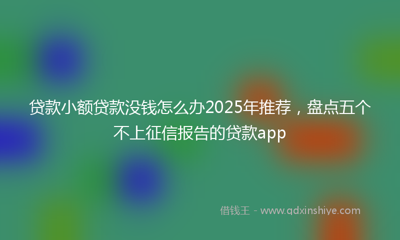 贷款小额贷款没钱怎么办2025年推荐，盘点五个不上征信报告的贷款app
