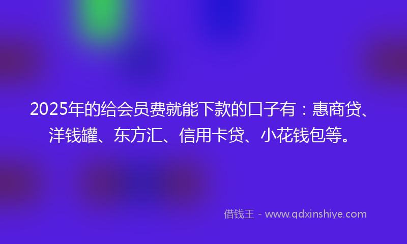 2025年的给会员费就能下款的口子有：惠商贷、洋钱罐、东方汇、信用卡贷、小花钱包等。