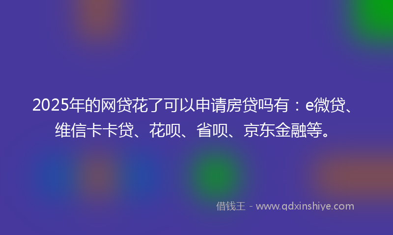 2025年的网贷花了可以申请房贷吗有：e微贷、维信卡卡贷、花呗、省呗、京东金融等。