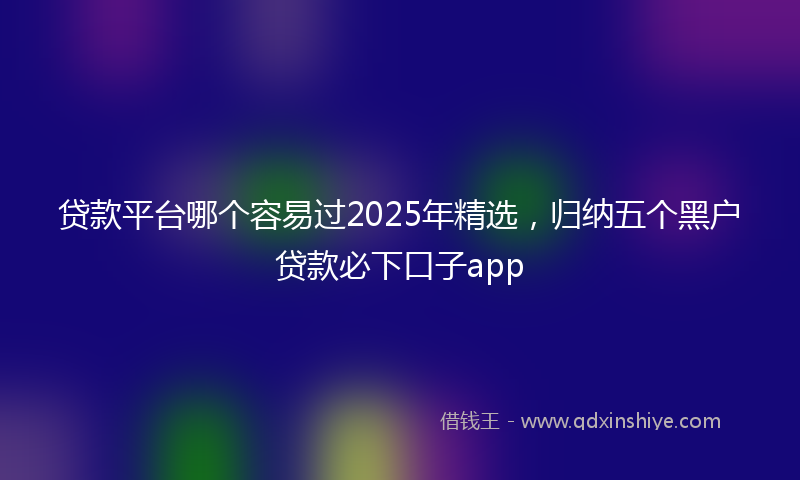 贷款平台哪个容易过2025年精选，归纳五个黑户贷款必下口子app