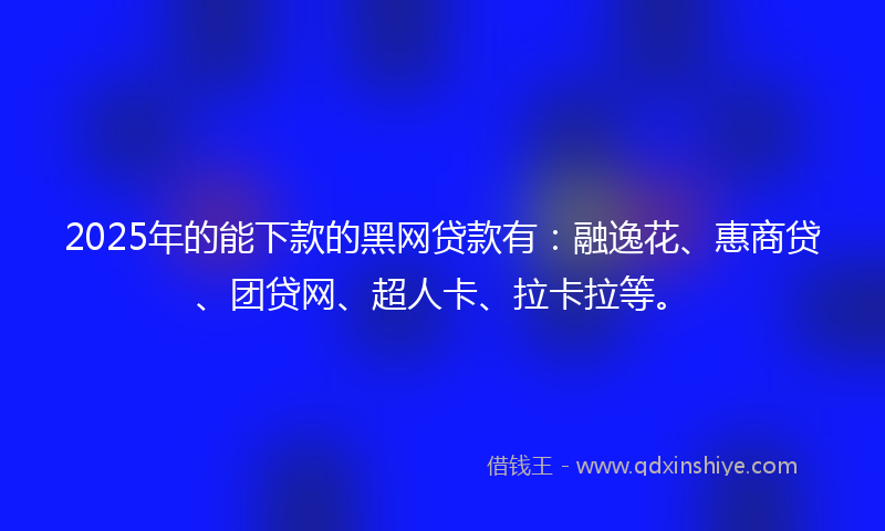 2025年的能下款的黑网贷款有：融逸花、惠商贷、团贷网、超人卡、拉卡拉等。