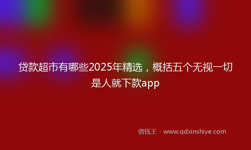 贷款超市有哪些2025年精选，概括五个无视一切是人就下款app