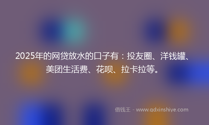 2025年的网贷放水的口子有：投友圈、洋钱罐、美团生活费、花呗、拉卡拉等。