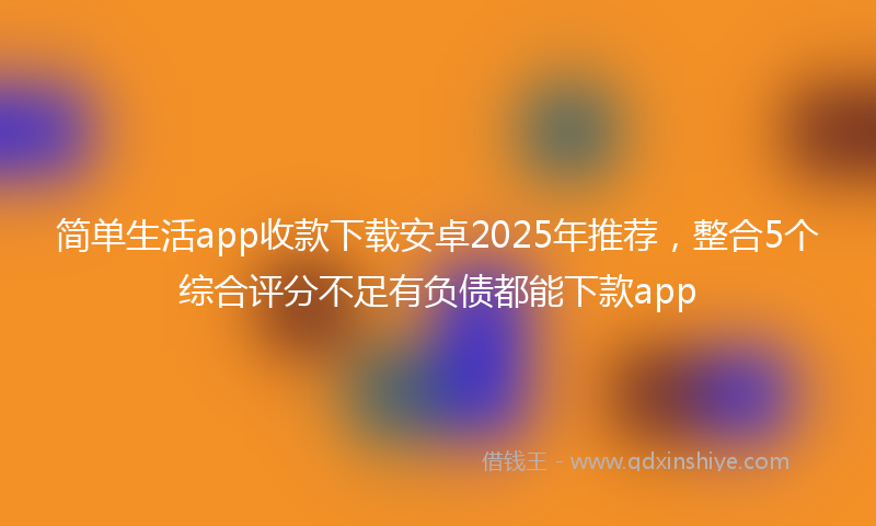 简单生活app收款下载安卓2025年推荐，整合5个综合评分不足有负债都能下款app