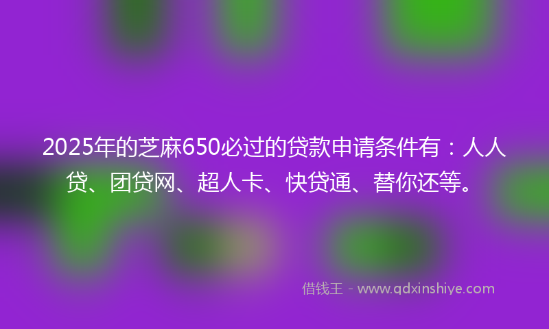 2025年的芝麻650必过的贷款申请条件有：人人贷、团贷网、超人卡、快贷通、替你还等。