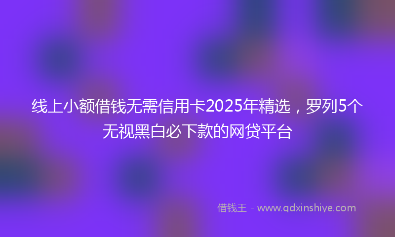 线上小额借钱无需信用卡2025年精选，罗列5个无视黑白必下款的网贷平台