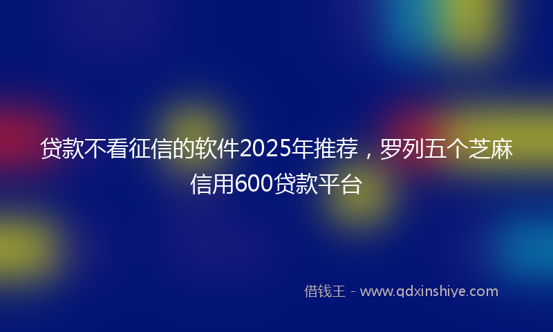 贷款不看征信的软件2025年推荐，罗列五个芝麻信用600贷款平台