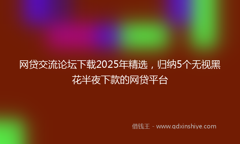 网贷交流论坛下载2025年精选，归纳5个无视黑花半夜下款的网贷平台