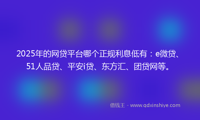 2025年的网贷平台哪个正规利息低有：e微贷、51人品贷、平安i贷、东方汇、团贷网等。