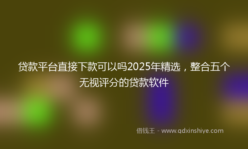 贷款平台直接下款可以吗2025年精选，整合五个无视评分的贷款软件
