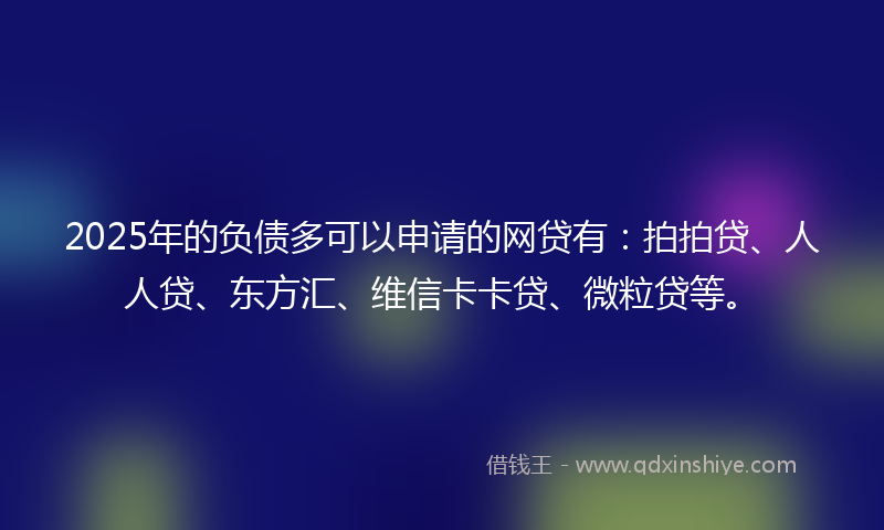 2025年的负债多可以申请的网贷有：拍拍贷、人人贷、东方汇、维信卡卡贷、微粒贷等。