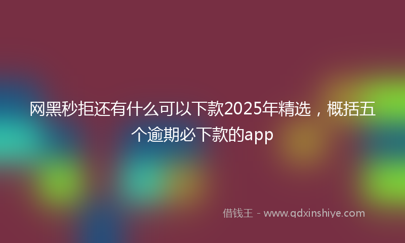 网黑秒拒还有什么可以下款2025年精选，概括五个逾期必下款的app