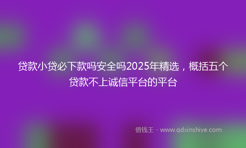 贷款小贷必下款吗安全吗2025年精选，概括五个贷款不上诚信平台的平台