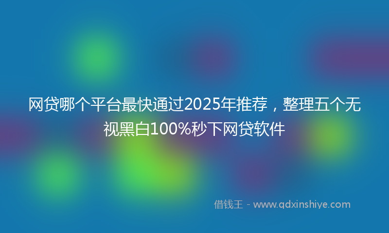 网贷哪个平台最快通过2025年推荐，整理五个无视黑白100%秒下网贷软件