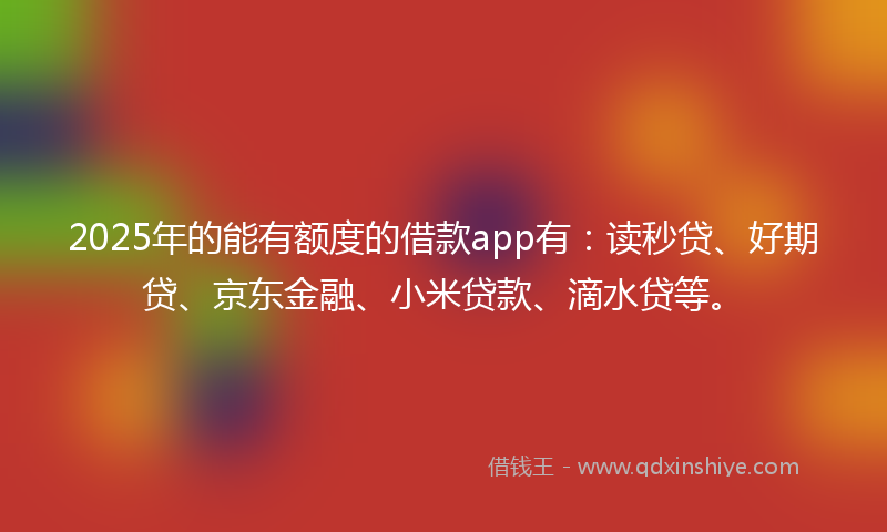 2025年的能有额度的借款app有：读秒贷、好期贷、京东金融、小米贷款、滴水贷等。