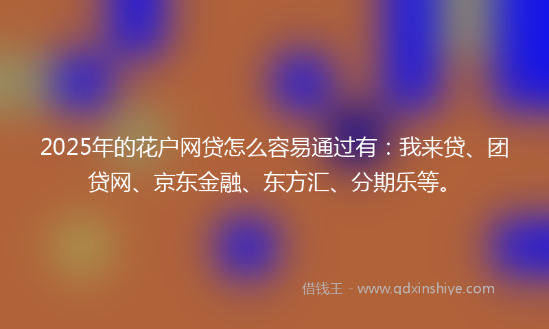 2025年的花户网贷怎么容易通过有：我来贷、团贷网、京东金融、东方汇、分期乐等。