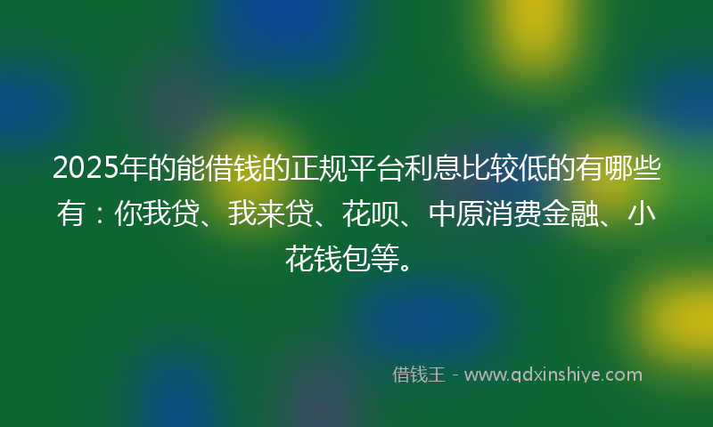 2025年的能借钱的正规平台利息比较低的有哪些有：你我贷、我来贷、花呗、中原消费金融、小花钱包等。