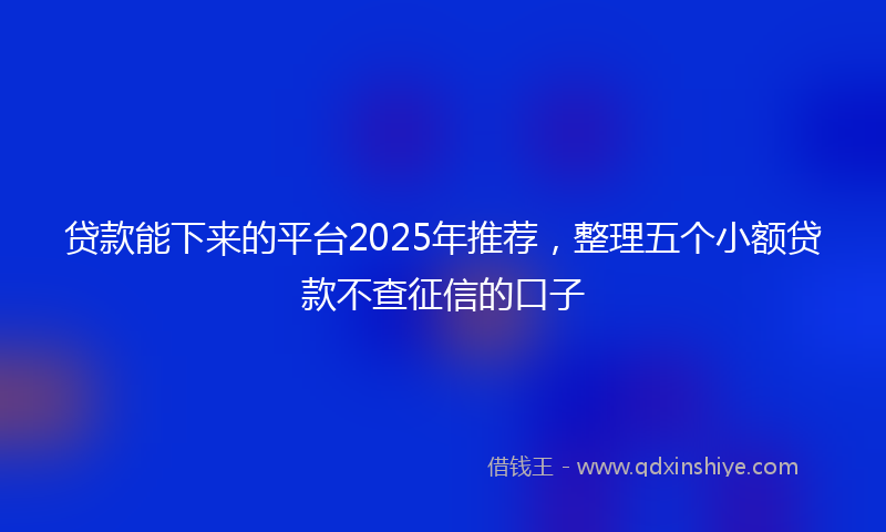 贷款能下来的平台2025年推荐，整理五个小额贷款不查征信的口子