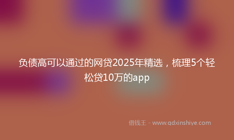负债高可以通过的网贷2025年精选，梳理5个轻松贷10万的app