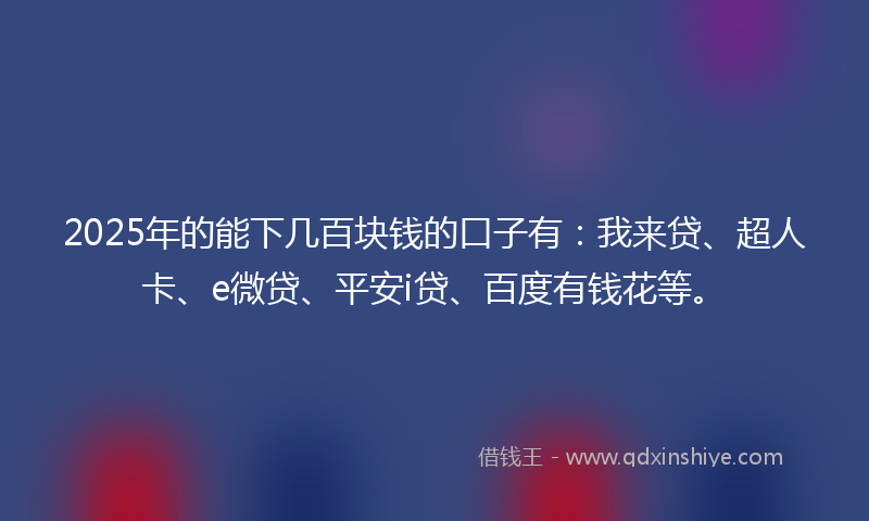 2025年的能下几百块钱的口子有：我来贷、超人卡、e微贷、平安i贷、百度有钱花等。