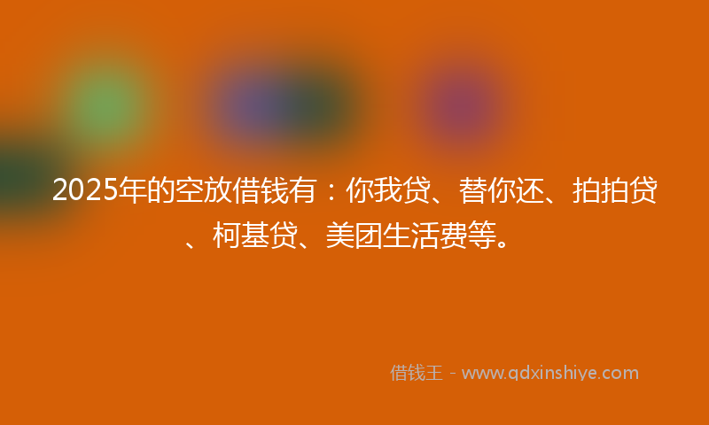 2025年的空放借钱有：你我贷、替你还、拍拍贷、柯基贷、美团生活费等。
