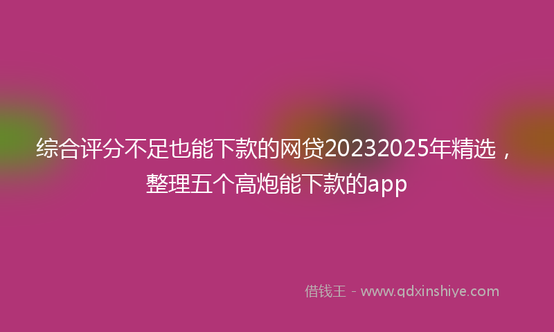 综合评分不足也能下款的网贷20232025年精选，整理五个高炮能下款的app