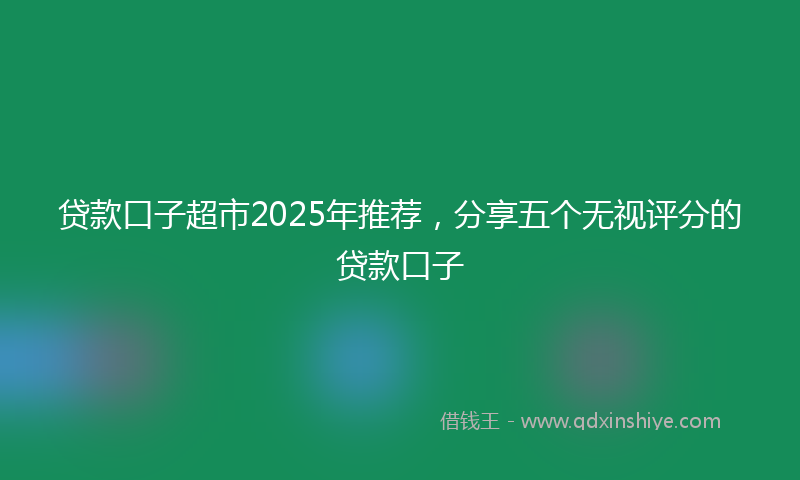 贷款口子超市2025年推荐，分享五个无视评分的贷款口子
