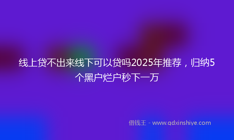 线上贷不出来线下可以贷吗2025年推荐，归纳5个黑户烂户秒下一万
