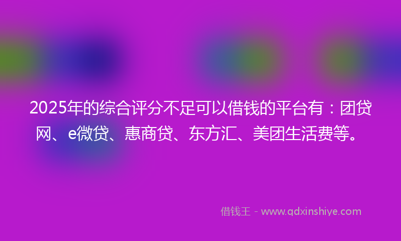 2025年的综合评分不足可以借钱的平台有：团贷网、e微贷、惠商贷、东方汇、美团生活费等。