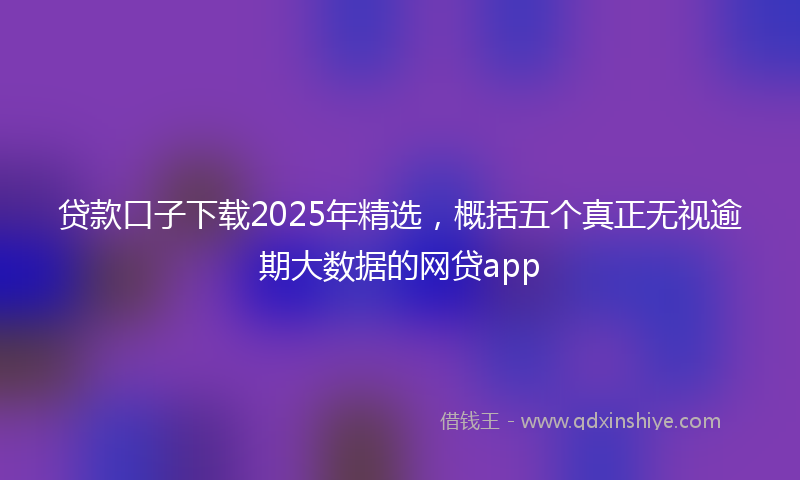 贷款口子下载2025年精选，概括五个真正无视逾期大数据的网贷app