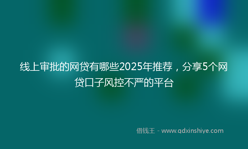 线上审批的网贷有哪些2025年推荐，分享5个网贷口子风控不严的平台