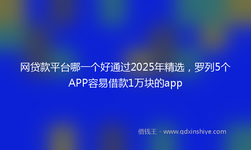 网贷款平台哪一个好通过2025年精选，罗列5个APP容易借款1万块的app