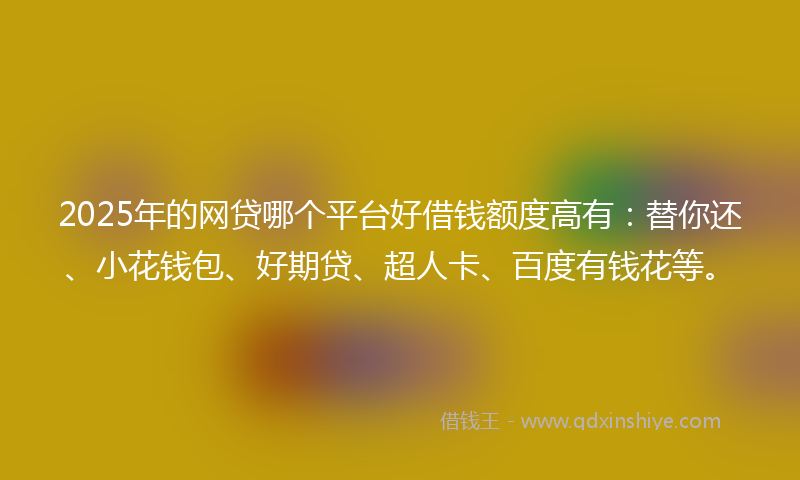 2025年的网贷哪个平台好借钱额度高有：替你还、小花钱包、好期贷、超人卡、百度有钱花等。