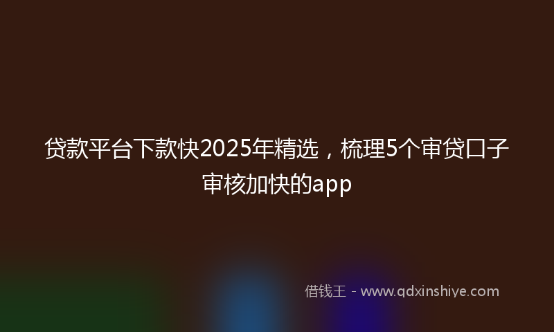 贷款平台下款快2025年精选，梳理5个审贷口子审核加快的app