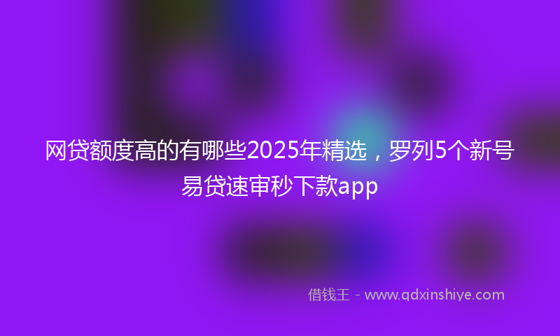 网贷额度高的有哪些2025年精选，罗列5个新号易贷速审秒下款app