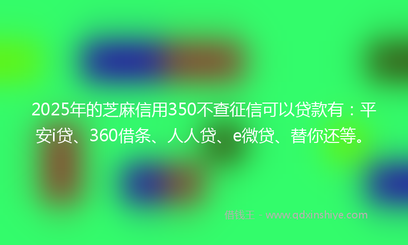 2025年的芝麻信用350不查征信可以贷款有：平安i贷、360借条、人人贷、e微贷、替你还等。