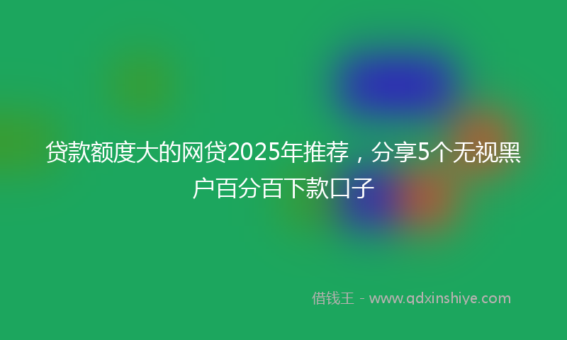 贷款额度大的网贷2025年推荐，分享5个无视黑户百分百下款口子